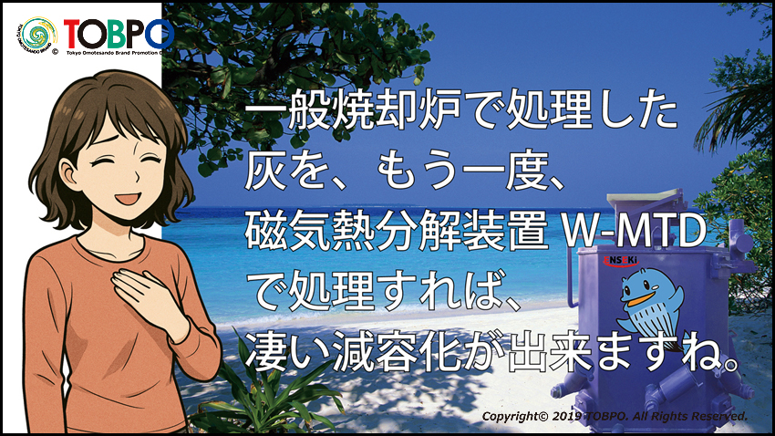 一般焼却場に搬入されるゴミの量を100とすればW-MTD磁気熱分解装置の処理後の量は1/300~1/500になります。減容化と無害化がW-MTD磁気熱分解装置の技術です。メーカー伝導工業販売部TOBPO。