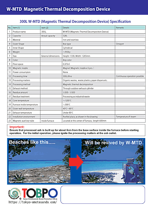 W-MTD (Magnetic Thermal Decomposition Device) has the processing theory different from the incinerator, therefore, exhaust gas temperature is significantly low, lower than 100℃, and also, the amount of exhaust gas is 60m3/h in the 900L size specification. Therefore, theory specified by Ministry of the Environment does not apply.  Amount of toxic substances contained in the exhaust gas mass is significantly low; also, amount of residue is 1/300-1/500 which is far less compared to the incinerator which is 1/15.  Also, toxic substances contained in the residue is significantly low, therefore, W-MTD is high performance.  Residue from the existing incinerator can also be processed by W-MTD and they become 1/300-1/500.  W-MTD can save the space to bury the trash.